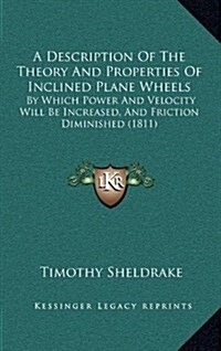 A Description of the Theory and Properties of Inclined Plane Wheels: By Which Power and Velocity Will Be Increased, and Friction Diminished (1811) (Hardcover)