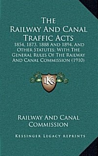 The Railway and Canal Traffic Acts: 1854, 1873, 1888 and 1894, and Other Statutes; With the General Rules of the Railway and Canal Commission (1910) (Hardcover)
