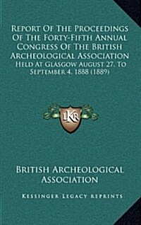 Report of the Proceedings of the Forty-Fifth Annual Congress of the British Archeological Association: Held at Glasgow August 27, to September 4, 1888 (Hardcover)