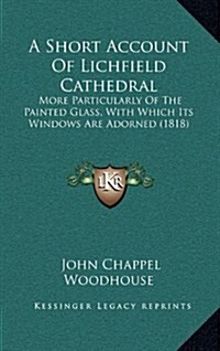 A Short Account of Lichfield Cathedral: More Particularly of the Painted Glass, with Which Its Windows Are Adorned (1818) (Hardcover)
