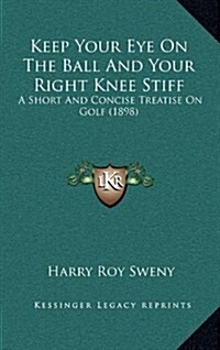 Keep Your Eye on the Ball and Your Right Knee Stiff: A Short and Concise Treatise on Golf (1898) (Hardcover)