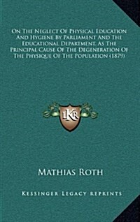 On the Neglect of Physical Education and Hygiene by Parliament and the Educational Department, as the Principal Cause of the Degeneration of the Physi (Hardcover)