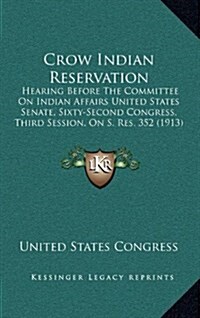 Crow Indian Reservation: Hearing Before the Committee on Indian Affairs United States Senate, Sixty-Second Congress, Third Session, on S. Res. (Hardcover)