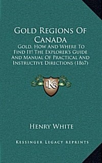 Gold Regions of Canada: Gold, How and Where to Find It! the Explorers Guide and Manual of Practical and Instructive Directions (1867) (Hardcover)
