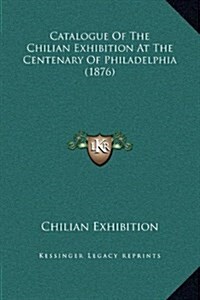 Catalogue of the Chilian Exhibition at the Centenary of Philadelphia (1876) (Hardcover)