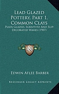 Lead Glazed Pottery, Part 1, Common Clays: Plain Glazed, Sgraffito and Slip-Decorated Wares (1907) (Hardcover)