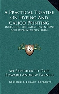 A Practical Treatise on Dyeing and Calico Printing: Including the Latest Inventions and Improvements (1846) (Hardcover)