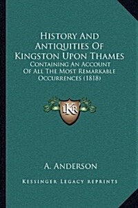 History and Antiquities of Kingston Upon Thames: Containing an Account of All the Most Remarkable Occurrences (1818) (Hardcover)