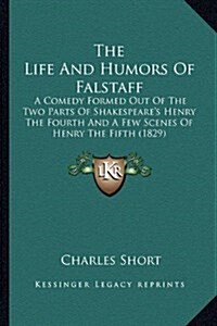 The Life and Humors of Falstaff: A Comedy Formed Out of the Two Parts of Shakespeares Henry the Fourth and a Few Scenes of Henry the Fifth (1829) (Hardcover)