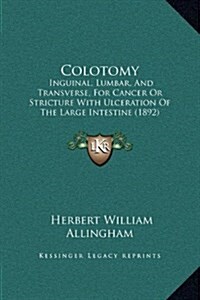 Colotomy: Inguinal, Lumbar, and Transverse, for Cancer or Stricture with Ulceration of the Large Intestine (1892) (Hardcover)