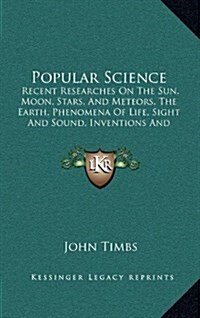 Popular Science: Recent Researches on the Sun, Moon, Stars, and Meteors, the Earth, Phenomena of Life, Sight and Sound, Inventions and (Hardcover)