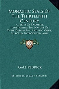 Monastic Seals of the Thirteenth Century: A Series of Examples, Illustrating the Nature of Their Design and Artistic Value, Selected, Introduced, and (Hardcover)