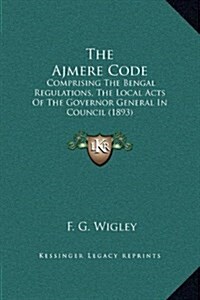 The Ajmere Code: Comprising the Bengal Regulations, the Local Acts of the Governor General in Council (1893) (Hardcover)