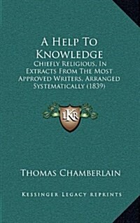 A Help to Knowledge: Chiefly Religious, in Extracts from the Most Approved Writers, Arranged Systematically (1839) (Hardcover)