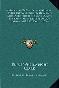 A Memorial of the Patriot-Martyrs of the City and County of Albany, Who Sacrificed Their Lives During the Late War in Defense of Our Nation, 1861-1865 (Hardcover)