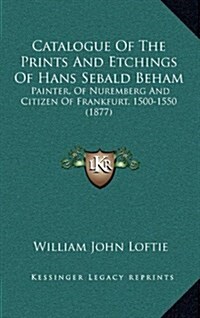 Catalogue of the Prints and Etchings of Hans Sebald Beham: Painter, of Nuremberg and Citizen of Frankfurt, 1500-1550 (1877) (Hardcover)