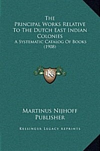 The Principal Works Relative to the Dutch East Indian Colonies: A Systematic Catalog of Books (1908) (Hardcover)