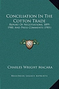 Conciliation in the Cotton Trade: Report of Negotiations, 1899-1900, and Press Comments (1901) (Hardcover)