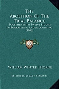 The Abolition of the Trial Balance: Together with Twelve Studies in Bookkeeping and Accounting (1906) (Hardcover)