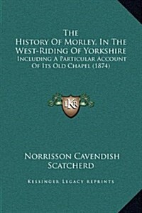 The History of Morley, in the West-Riding of Yorkshire: Including a Particular Account of Its Old Chapel (1874) (Hardcover)