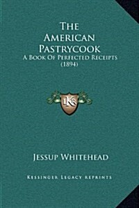 The American Pastrycook: A Book of Perfected Receipts (1894) (Hardcover)