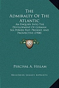 The Admiralty of the Atlantic: An Enquiry Into the Development of German Sea Power Past, Present, and Prospective (1908) (Hardcover)