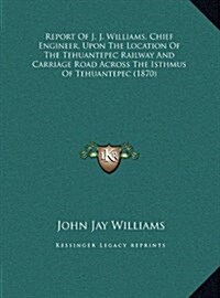 Report of J. J. Williams, Chief Engineer, Upon the Location of the Tehuantepec Railway and Carriage Road Across the Isthmus of Tehuantepec (1870) (Hardcover)