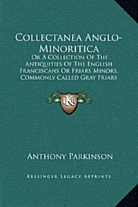 Collectanea Anglo-Minoritica: Or a Collection of the Antiquities of the English Franciscans or Friars Minors, Commonly Called Gray Friars (1726) (Hardcover)