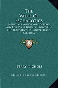 The Value of Escharotics: Medicines Which Will Destroy Any Living or Fungus Growth in the Treatment of Cancer, Lupus, Sarcoma (Hardcover)
