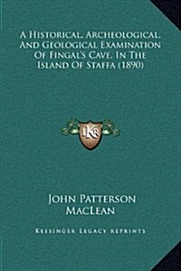 A Historical, Archeological, and Geological Examination of Fingals Cave, in the Island of Staffa (1890) (Hardcover)