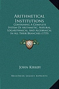 Arithmetical Institutions: Containing a Complete System of Arithmetic, Natural, Logarithmical, and Algebraical in All Their Branches (1735) (Hardcover)