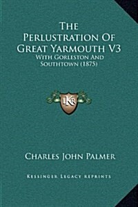 The Perlustration of Great Yarmouth V3: With Gorleston and Southtown (1875) (Hardcover)