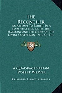 The Reconciler: An Attempt to Exhibit in a Somewhat New Light, the Harmony and the Glory of the Divine Government and of the Divine So (Hardcover)