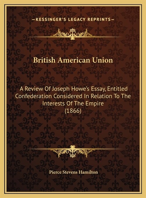 British American Union: A Review Of Joseph Howes Essay, Entitled Confederation Considered In Relation To The Interests Of The Empire (1866) (Hardcover)