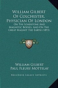 William Gilbert of Colchester, Physician of London: On the Loadstone and Magnetic Bodies, and on the Great Magnet the Earth (1893) (Hardcover)