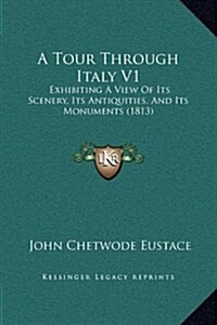 A Tour Through Italy V1: Exhibiting a View of Its Scenery, Its Antiquities, and Its Monuments (1813) (Hardcover)