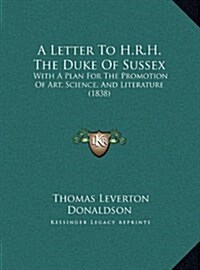 A Letter to H.R.H. the Duke of Sussex: With a Plan for the Promotion of Art, Science, and Literature (1838) (Hardcover)