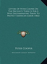 Letters of Peter Cooper on the Necessity There Is for a Wise Discriminating Tariff to Protect American Labor (1866) (Hardcover)