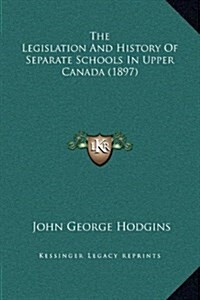 The Legislation and History of Separate Schools in Upper Canada (1897) (Hardcover)