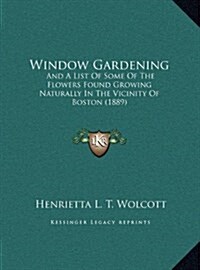 Window Gardening: And a List of Some of the Flowers Found Growing Naturally in the Vicinity of Boston (1889) (Hardcover)