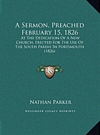 A Sermon, Preached February 15, 1826: At the Dedication of a New Church, Erected for the Use of the South Parish in Portsmouth (1826) (Hardcover)