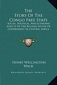 The Story of the Congo Free State: Social, Political, and Economic Aspects of the Belgian System of Government in Central Africa (Hardcover)