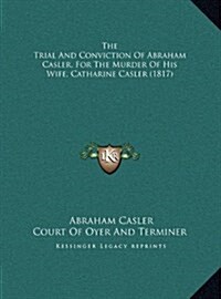 The Trial and Conviction of Abraham Casler, for the Murder of His Wife, Catharine Casler (1817) (Hardcover)