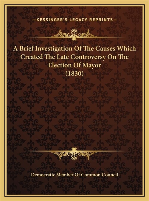 A Brief Investigation Of The Causes Which Created The Late Controversy On The Election Of Mayor (1830) (Hardcover)