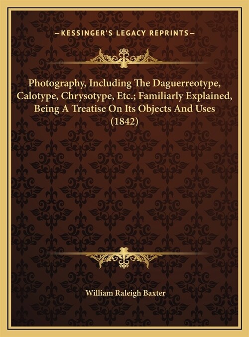 Photography, Including The Daguerreotype, Calotype, Chrysotype, Etc.; Familiarly Explained, Being A Treatise On Its Objects And Uses (1842) (Hardcover)