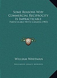 Some Reasons Why Commercial Reciprocity Is Impracticable: Particularly with Canada (1903) (Hardcover)