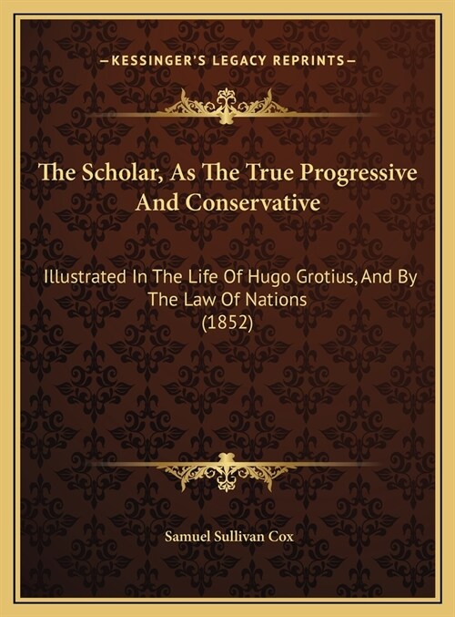 The Scholar, As The True Progressive And Conservative: Illustrated In The Life Of Hugo Grotius, And By The Law Of Nations (1852) (Hardcover)