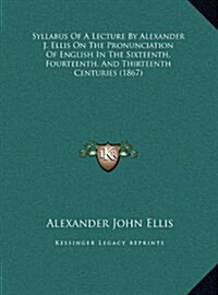 Syllabus of a Lecture by Alexander J. Ellis on the Pronunciation of English in the Sixteenth, Fourteenth, and Thirteenth Centuries (1867) (Hardcover)