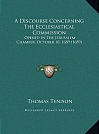 A Discourse Concerning the Ecclesiastical Commission: Opened in the Jerusalem Chamber, October 10, 1689 (1689) (Hardcover)