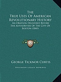 The True Uses of American Revolutionary History: An Oration Delivered Before the Authorities of the City of Boston (1841) (Hardcover)